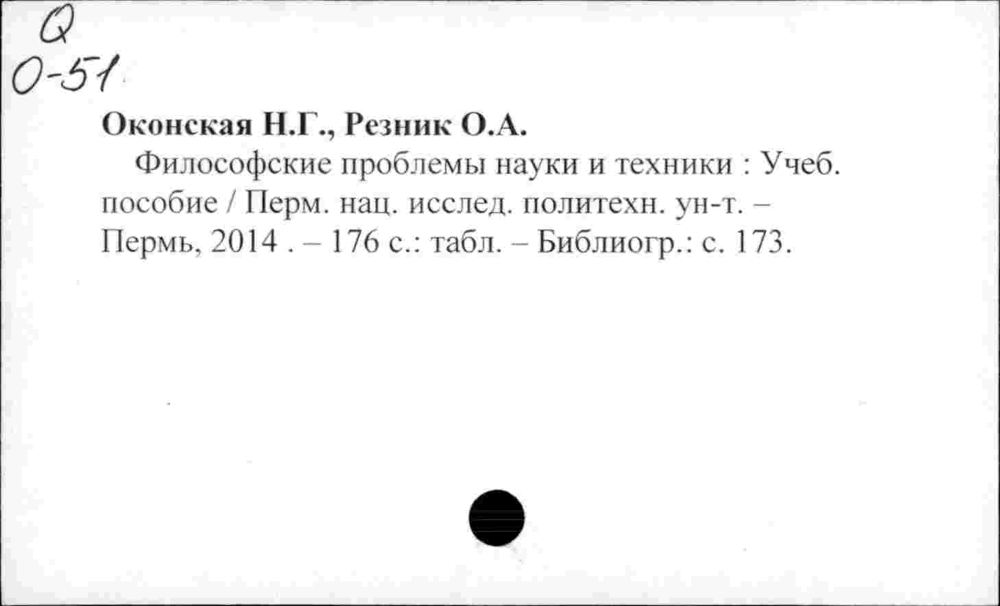 ﻿Оконская Н.Г., Резник О.А.
Философские проблемы науки и техники : Учеб, пособие / Перм. нац. исслед. политехи, ун-т. -Пермь, 2014 . - 176 с.: табл. - Библиогр.: с. 173.